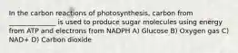 In the carbon reactions of photosynthesis, carbon from ______________ is used to produce sugar molecules using energy from ATP and electrons from NADPH A) Glucose B) Oxygen gas C) NAD+ D) Carbon dioxide