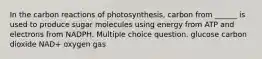 In the carbon reactions of photosynthesis, carbon from ______ is used to produce sugar molecules using energy from ATP and electrons from NADPH. Multiple choice question. glucose carbon dioxide NAD+ oxygen gas