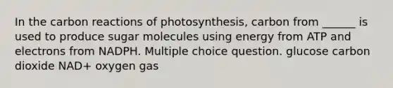 In the carbon reactions of photosynthesis, carbon from ______ is used to produce sugar molecules using energy from ATP and electrons from NADPH. Multiple choice question. glucose carbon dioxide NAD+ oxygen gas