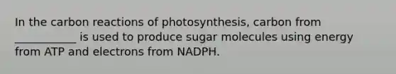 In the carbon reactions of photosynthesis, carbon from ___________ is used to produce sugar molecules using energy from ATP and electrons from NADPH.