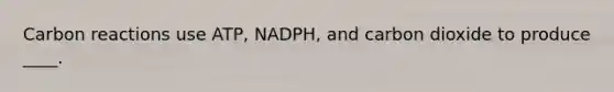 Carbon reactions use ATP, NADPH, and carbon dioxide to produce ____.