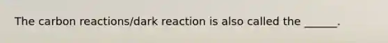 The carbon reactions/dark reaction is also called the ______.