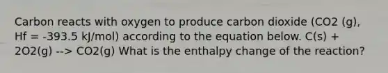 Carbon reacts with oxygen to produce carbon dioxide (CO2 (g), Hf = -393.5 kJ/mol) according to the equation below. C(s) + 2O2(g) --> CO2(g) What is the enthalpy change of the reaction?