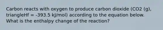 Carbon reacts with oxygen to produce carbon dioxide (CO2 (g), triangleHf = -393.5 kJ/mol) according to the equation below. What is the enthalpy change of the reaction?