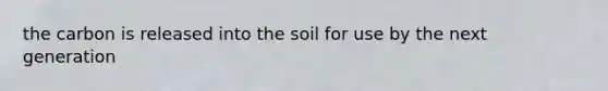 the carbon is released into the soil for use by the next generation