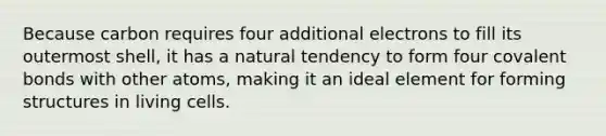 Because carbon requires four additional electrons to fill its outermost shell, it has a natural tendency to form four <a href='https://www.questionai.com/knowledge/kWply8IKUM-covalent-bonds' class='anchor-knowledge'>covalent bonds</a> with other atoms, making it an ideal element for forming structures in living cells.