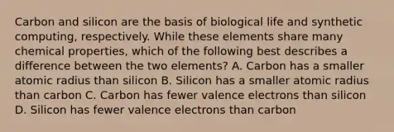 Carbon and silicon are the basis of biological life and synthetic computing, respectively. While these elements share many chemical properties, which of the following best describes a difference between the two elements? A. Carbon has a smaller atomic radius than silicon B. Silicon has a smaller atomic radius than carbon C. Carbon has fewer valence electrons than silicon D. Silicon has fewer valence electrons than carbon