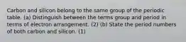 Carbon and silicon belong to the same group of the periodic table. (a) Distinguish between the terms group and period in terms of electron arrangement. (2) (b) State the period numbers of both carbon and silicon. (1)