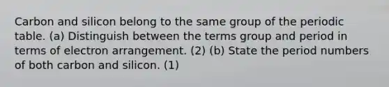 Carbon and silicon belong to the same group of <a href='https://www.questionai.com/knowledge/kIrBULvFQz-the-periodic-table' class='anchor-knowledge'>the periodic table</a>. (a) Distinguish between the terms group and period in terms of electron arrangement. (2) (b) State the period numbers of both carbon and silicon. (1)