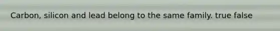 Carbon, silicon and lead belong to the same family. true false