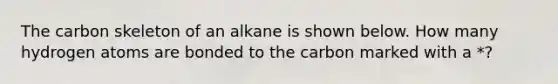 The carbon skeleton of an alkane is shown below. How many hydrogen atoms are bonded to the carbon marked with a *?