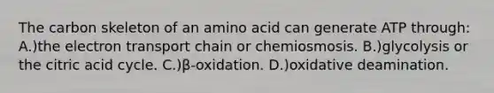 The carbon skeleton of an amino acid can generate ATP through: A.)the electron transport chain or chemiosmosis. B.)glycolysis or the citric acid cycle. C.)β-oxidation. D.)oxidative deamination.