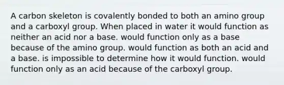 A carbon skeleton is covalently bonded to both an amino group and a carboxyl group. When placed in water it would function as neither an acid nor a base. would function only as a base because of the amino group. would function as both an acid and a base. is impossible to determine how it would function. would function only as an acid because of the carboxyl group.