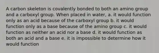 A carbon skeleton is covalently bonded to both an amino group and a carboxyl group. When placed in water, a. it would function only as an acid because of the carboxyl group b. it would function only as a base because of the amino group c. it would function as neither an acid nor a base d. it would function as both an acid and a base e. it is impossible to determine how it would function