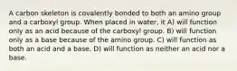A carbon skeleton is covalently bonded to both an amino group and a carboxyl group. When placed in water, it A) will function only as an acid because of the carboxyl group. B) will function only as a base because of the amino group. C) will function as both an acid and a base. D) will function as neither an acid nor a base.