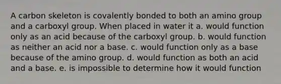 A carbon skeleton is covalently bonded to both an amino group and a carboxyl group. When placed in water it a. would function only as an acid because of the carboxyl group. b. would function as neither an acid nor a base. c. would function only as a base because of the amino group. d. would function as both an acid and a base. e. is impossible to determine how it would function