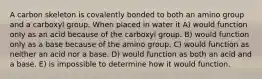 A carbon skeleton is covalently bonded to both an amino group and a carboxyl group. When placed in water it A) would function only as an acid because of the carboxyl group. B) would function only as a base because of the amino group. C) would function as neither an acid nor a base. D) would function as both an acid and a base. E) is impossible to determine how it would function.