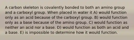 A carbon skeleton is covalently bonded to both an amino group and a carboxyl group. When placed in water it A) would function only as an acid because of the carboxyl group. B) would function only as a base because of the amino group. C) would function as neither an acid nor a base. D) would function as both an acid and a base. E) is impossible to determine how it would function.