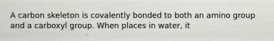 A carbon skeleton is covalently bonded to both an amino group and a carboxyl group. When places in water, it