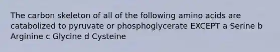 The carbon skeleton of all of the following amino acids are catabolized to pyruvate or phosphoglycerate EXCEPT a Serine b Arginine c Glycine d Cysteine