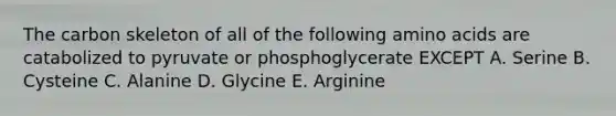 The carbon skeleton of all of the following amino acids are catabolized to pyruvate or phosphoglycerate EXCEPT A. Serine B. Cysteine C. Alanine D. Glycine E. Arginine