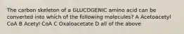 The carbon skeleton of a GLUCOGENIC amino acid can be converted into which of the following molecules? A Acetoacetyl CoA B Acetyl CoA C Oxaloacetate D all of the above