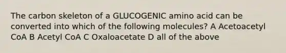 The carbon skeleton of a GLUCOGENIC amino acid can be converted into which of the following molecules? A Acetoacetyl CoA B Acetyl CoA C Oxaloacetate D all of the above