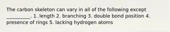 The carbon skeleton can vary in all of the following except __________. 1. length 2. branching 3. double bond position 4. presence of rings 5. lacking hydrogen atoms