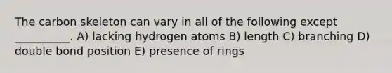 The carbon skeleton can vary in all of the following except __________. A) lacking hydrogen atoms B) length C) branching D) double bond position E) presence of rings