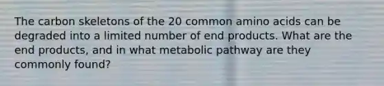 The carbon skeletons of the 20 common amino acids can be degraded into a limited number of end products. What are the end products, and in what metabolic pathway are they commonly found?