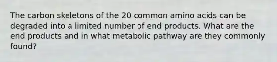 The carbon skeletons of the 20 common amino acids can be degraded into a limited number of end products. What are the end products and in what metabolic pathway are they commonly found?