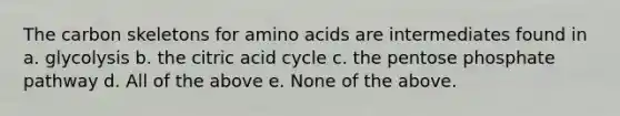 The carbon skeletons for <a href='https://www.questionai.com/knowledge/k9gb720LCl-amino-acids' class='anchor-knowledge'>amino acids</a> are intermediates found in a. glycolysis b. the citric acid cycle c. <a href='https://www.questionai.com/knowledge/kU2OmaBWIM-the-pentose-phosphate-pathway' class='anchor-knowledge'>the pentose phosphate pathway</a> d. All of the above e. None of the above.