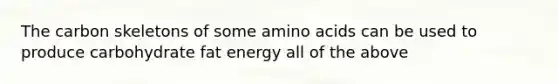 The carbon skeletons of some amino acids can be used to produce carbohydrate fat energy all of the above