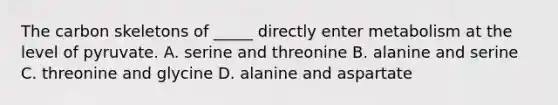 The carbon skeletons of _____ directly enter metabolism at the level of pyruvate. A. serine and threonine B. alanine and serine C. threonine and glycine D. alanine and aspartate