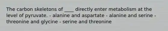 The carbon skeletons of ____ directly enter metabolism at the level of pyruvate. - alanine and aspartate - alanine and serine - threonine and glycine - serine and threonine