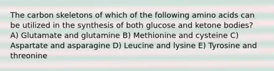 The carbon skeletons of which of the following amino acids can be utilized in the synthesis of both glucose and ketone bodies? A) Glutamate and glutamine B) Methionine and cysteine C) Aspartate and asparagine D) Leucine and lysine E) Tyrosine and threonine