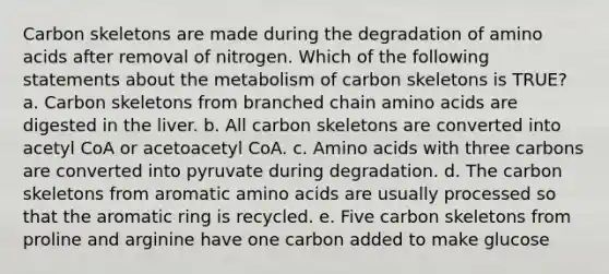 Carbon skeletons are made during the degradation of <a href='https://www.questionai.com/knowledge/k9gb720LCl-amino-acids' class='anchor-knowledge'>amino acids</a> after removal of nitrogen. Which of the following statements about the metabolism of carbon skeletons is TRUE? a. Carbon skeletons from branched chain amino acids are digested in the liver. b. All carbon skeletons are converted into acetyl CoA or acetoacetyl CoA. c. Amino acids with three carbons are converted into pyruvate during degradation. d. The carbon skeletons from aromatic amino acids are usually processed so that the aromatic ring is recycled. e. Five carbon skeletons from proline and arginine have one carbon added to make glucose