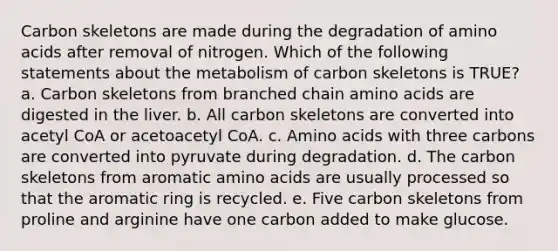 Carbon skeletons are made during the degradation of amino acids after removal of nitrogen. Which of the following statements about the metabolism of carbon skeletons is TRUE? a. Carbon skeletons from branched chain amino acids are digested in the liver. b. All carbon skeletons are converted into acetyl CoA or acetoacetyl CoA. c. Amino acids with three carbons are converted into pyruvate during degradation. d. The carbon skeletons from aromatic amino acids are usually processed so that the aromatic ring is recycled. e. Five carbon skeletons from proline and arginine have one carbon added to make glucose.