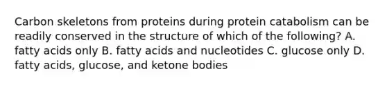 Carbon skeletons from proteins during protein catabolism can be readily conserved in the structure of which of the following? A. fatty acids only B. fatty acids and nucleotides C. glucose only D. fatty acids, glucose, and ketone bodies