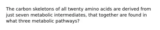 The carbon skeletons of all twenty amino acids are derived from just seven metabolic intermediates, that together are found in what three metabolic pathways?