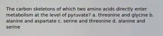 The carbon skeletons of which two <a href='https://www.questionai.com/knowledge/k9gb720LCl-amino-acids' class='anchor-knowledge'>amino acids</a> directly enter metabolism at the level of pyruvate? a. threonine and glycine b. alanine and aspartate c. serine and threonine d. alanine and serine