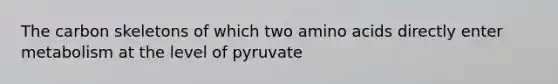The carbon skeletons of which two <a href='https://www.questionai.com/knowledge/k9gb720LCl-amino-acids' class='anchor-knowledge'>amino acids</a> directly enter metabolism at the level of pyruvate