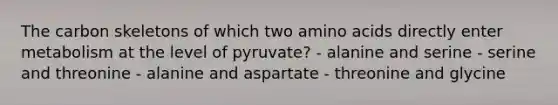 The carbon skeletons of which two amino acids directly enter metabolism at the level of pyruvate? - alanine and serine - serine and threonine - alanine and aspartate - threonine and glycine