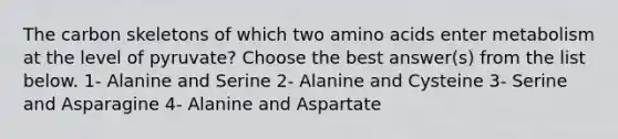 The carbon skeletons of which two amino acids enter metabolism at the level of pyruvate? Choose the best answer(s) from the list below. 1- Alanine and Serine 2- Alanine and Cysteine 3- Serine and Asparagine 4- Alanine and Aspartate