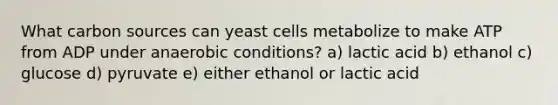 What carbon sources can yeast cells metabolize to make ATP from ADP under anaerobic conditions? a) lactic acid b) ethanol c) glucose d) pyruvate e) either ethanol or lactic acid