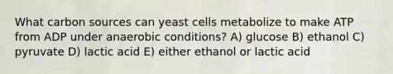 What carbon sources can yeast cells metabolize to make ATP from ADP under anaerobic conditions? A) glucose B) ethanol C) pyruvate D) lactic acid E) either ethanol or lactic acid