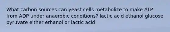 What carbon sources can yeast cells metabolize to make ATP from ADP under anaerobic conditions? lactic acid ethanol glucose pyruvate either ethanol or lactic acid