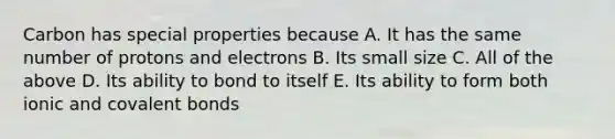 Carbon has special properties because A. It has the same number of protons and electrons B. Its small size C. All of the above D. Its ability to bond to itself E. Its ability to form both ionic and covalent bonds