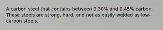 A carbon steel that contains between 0.30% and 0.45% carbon. These steels are strong, hard, and not as easily welded as low-carbon steels.