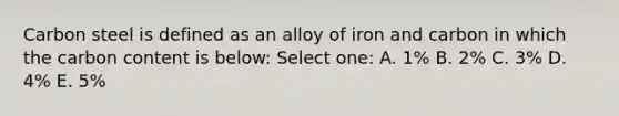 Carbon steel is defined as an alloy of iron and carbon in which the carbon content is below: Select one: A. 1% B. 2% C. 3% D. 4% E. 5%